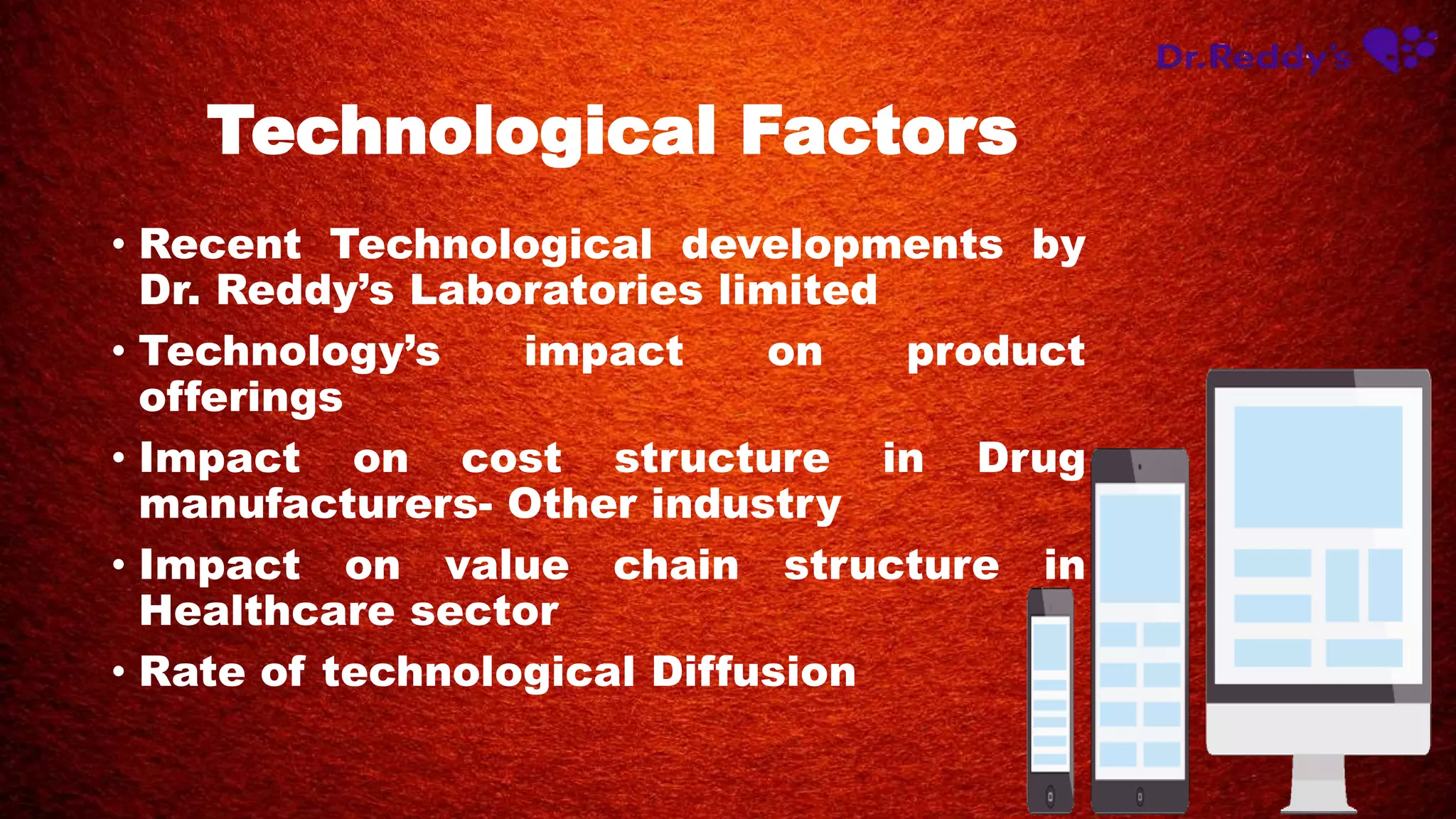Technological Factors
• Recent Technological developments by
Dr. Reddy’s Laboratories limited
• Technology’s impact on product
offerings
• Impact on cost structure in Drug
manufacturers- Other industry
• Impact on value chain structure in
Healthcare sector
• Rate of technological Diffusion
 