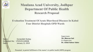 Maulana Azad University, Jodhpur
Department Of Public Health
Research Proposal
Evaluation Treatment Of Acute Diarrhoeal Diseases In Kabul
Four District Hospitals OPD Wards
Name: Esmatullah Shafaq
Enrollment No: 17035351100008
Date: January 12, 2019
Presented in partial fulfillment of the master’s in public health (MPH) program
Supervisors
Ms. Bhawna Sati
Co-Supervisor
Dr. Abdul Saboor Saber
 