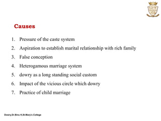 Dowry,Dr.Binu K,St.Mary’s College
1. Pressure of the caste system
2. Aspiration to establish marital relationship with rich family
3. False conception
4. Heterogamous marriage system
5. dowry as a long standing social custom
6. Impact of the vicious circle which dowry
7. Practice of child marriage
Causes
 