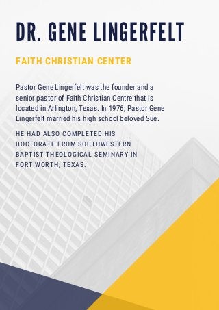 D R . G E N E L I N G E R F E L T
FAITH CHRISTIAN CENTER
HE HAD ALSO COMPLETED HIS
DOCTORATE FROM SOUTHWESTERN
BAPTIST THEOLOGICAL SEMINARY IN
FORT WORTH, TEXAS.
Pastor Gene Lingerfelt was the founder and a
senior pastor of Faith Christian Centre that is
located in Arlington, Texas. In 1976, Pastor Gene
Lingerfelt married his high school beloved Sue.
 