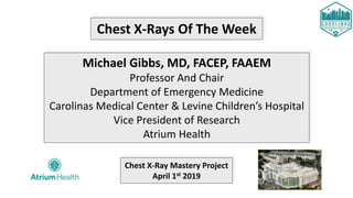 Chest X-Rays Of The Week
Michael Gibbs, MD, FACEP, FAAEM
Professor And Chair
Department of Emergency Medicine
Carolinas Medical Center & Levine Children’s Hospital
Vice President of Research
Atrium Health
Chest X-Ray Mastery Project
April 1st 2019
 