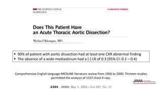 Comprehensive English language MEDLINE literature review from 1966 to 2000. Thirteen studies
permitted the analysis of 1337 chest X-rays.
 90% of patient with aortic dissection had at least one CXR abnormal finding
 The absence of a wide mediastinum had a [-] LR of 0.3 (95% CI: 0.2 – 0.4)
 