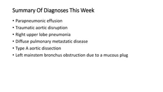 Summary Of Diagnoses This Week
• Parapneumonic effusion
• Traumatic aortic disruption
• Right upper lobe pneumonia
• Diffuse pulmonary metastatic disease
• Type A aortic dissection
• Left mainstem bronchus obstruction due to a mucous plug
 