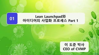 Confidential
WEEK
Lean Launchpad와
아이디어의 사업화 프로세스 Part 1
01
이 도준 박사
CEO of CVMP
 