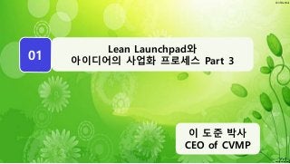 Confidential
WEEK
01
이 도준 박사
CEO of CVMP
Lean Launchpad와
아이디어의 사업화 프로세스 Part 3
 