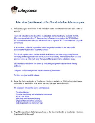 Interview Questionnaire- Dr. Chandrashekar Subramanyam
1. Tell us about your experience in the education sector and what makes it the best sector to
work in?
I came into education sector aboutthree decades back after completing my Doctorate from US.
After my post-graduation from IIT Kanpur worked in Research organizations like TIFR ISRO etc..
For a briefwhile I worked in Industry and realized that for my nature R & D suits rather than corporate
environment.
In all my carrier I joined the organization in initial stages and builtthem. It was a wonderful
experience having done roles beyond my domain.
Education in my view makes the bestsector to work because you have an opportunity to impart
knowledge for future generation and allows you to learn constantly. When students whom you have
groomed comes up in life much faster than yourselfthat gives immense satisfaction to you.
Education sector also allows one to take up consultancy assignmentto solve real life Industry
problems.
Compared to Corporates provides very flexible working environment.
Provides very good work life balance.
2. Being the Chairman Centre of Excellence – Business Analytics of IFIM Bschool, what is your
philosophy of leadership? How would you describe your leadership style?
My philosophy ofleadership can be summarized as:
Providing ditrection
Fostering a supporting and collaborative environment
Actas a role model
Stimulating innovation and creativity
Empower the team working under you
Motivate people to kep momentum high
3. Any of the significant challenges you faced as the Chairman Centre of Excellence – Business
Analytics of IFIM Bschool?
 