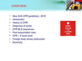 OVERVIEW
• New AHA CPR guidelines ; 2015
• Introduction
• History of CPR
• Diagnosis of arrest
• CPR BLS sequences
• Post resuscitation care
• CPR – A team work
• Foreign body airway obstruction
• Summary
 