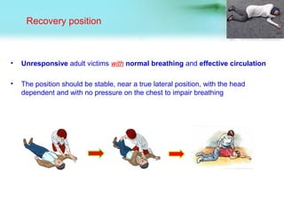 Recovery position
• Unresponsive adult victims with normal breathing and effective circulation
• The position should be stable, near a true lateral position, with the head
dependent and with no pressure on the chest to impair breathing
 