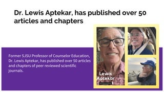 Dr. Lewis Aptekar, has published over 50
articles and chapters
Former SJSU Professor of Counselor Education,
Dr. Lewis Aptekar, has published over 50 articles
and chapters of peer reviewed scientific
journals.
 