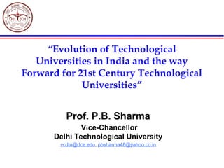 “Evolution of Technological
Universities in India and the way
Forward for 21st Century Technological
Universities”
Prof. P.B. Sharma
Vice-Chancellor
Delhi Technological University 
vcdtu@dce.edu, pbsharma48@yahoo.co.in
 