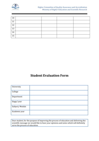 Higher Committee of Quality Assurance and Accreditation
Ministry of Higher Education and Scientific Research
10
11
12
13
14
15
Student Evaluation Form
University
College
Department
Stage/ year
Subject/ Module
Academic year
Dear student, for the purpose of improving the process of education and delivering the
scientific message we would like to hear your opinions and notes which will definitely
serve the process of education.
 