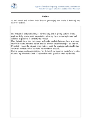 Higher Committee of Quality Assurance and Accreditation
Ministry of Higher Education and Scientific Research
Preface
In this section the teacher states his/her philosophy and vision of teaching and
academic lifetime.
The principles and philosophy of my teaching and in giving lectures to my
students; is by power point presentation, showing them as much pictures and
schemes as possible to simplify the subject.
Then I divide them into two groups and make a debate between them to see and
know which one performs better, and has a better understanding of the subject.
If needed I repeat the subject: once, twice,…until the students understand it in a
very well manner and do not have any questions about it.
During power point presentation of my lecture I put question marks between the
slides of my lecture to know if any student has a question about my lecture.
 