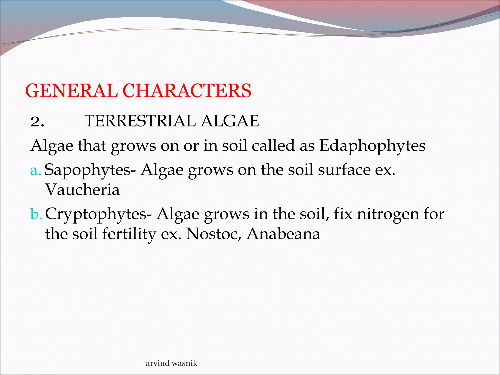 GENERAL CHARACTERS
2. TERRESTRIAL ALGAE
Algae that grows on or in soil called as Edaphophytes
a. Sapophytes- Algae grows on the soil surface ex.
Vaucheria
b.Cryptophytes- Algae grows in the soil, fix nitrogen for
the soil fertility ex. Nostoc, Anabeana
arvind wasnik
 