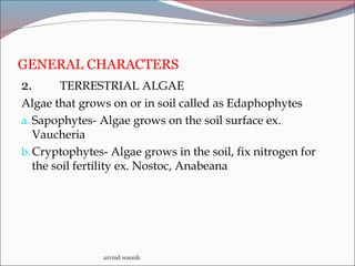 GENERAL CHARACTERS
2. TERRESTRIAL ALGAE
Algae that grows on or in soil called as Edaphophytes
a. Sapophytes- Algae grows on the soil surface ex.
Vaucheria
b.Cryptophytes- Algae grows in the soil, fix nitrogen for
the soil fertility ex. Nostoc, Anabeana
arvind wasnik
 