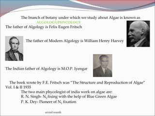 arvind wasnik
The branch of botany under which we study about Algae is known as
ALGOLOGY/PHYCOLOGY
The father of Algology is Felix Eugen Fritsch
The father of Modern Algology is William Henry Harvey
The Indian father of Algology is M.O.P. Iyengar
The book wrote by F.E. Fritsch was “The Structure and Reproduction of Algae”
Vol. I & II 1935
The two main phycologist of india work on algae are:
R. N. Singh- N2 fixing with the help of Blue Green Algae
P. K. Dey- Pioneer of N2 fixation
 