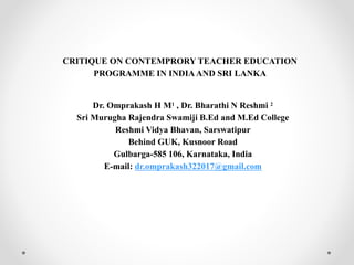 CRITIQUE ON CONTEMPRORY TEACHER EDUCATION
PROGRAMME IN INDIA AND SRI LANKA
Dr. Omprakash H M1 , Dr. Bharathi N Reshmi 2
Sri Murugha Rajendra Swamiji B.Ed and M.Ed College
Reshmi Vidya Bhavan, Sarswatipur
Behind GUK, Kusnoor Road
Gulbarga-585 106, Karnataka, India
E-mail: dr.omprakash322017@gmail.com
 