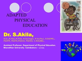 ADAPTED
PHYSICAL
EDUCATION
Dr. S.Akila,
B.Sc.,B.P.Ed.,M.P.Ed, M.Sc(Yoga), M.Sc(Psy), B.Ed(MR).,
PGDFM, PGDYE,PGDCD, PGDSO, C.NIS(BB).,
Assistant Professor, Department of Physical Education,
Bharathiar University, Coimbatore – 641046.
 