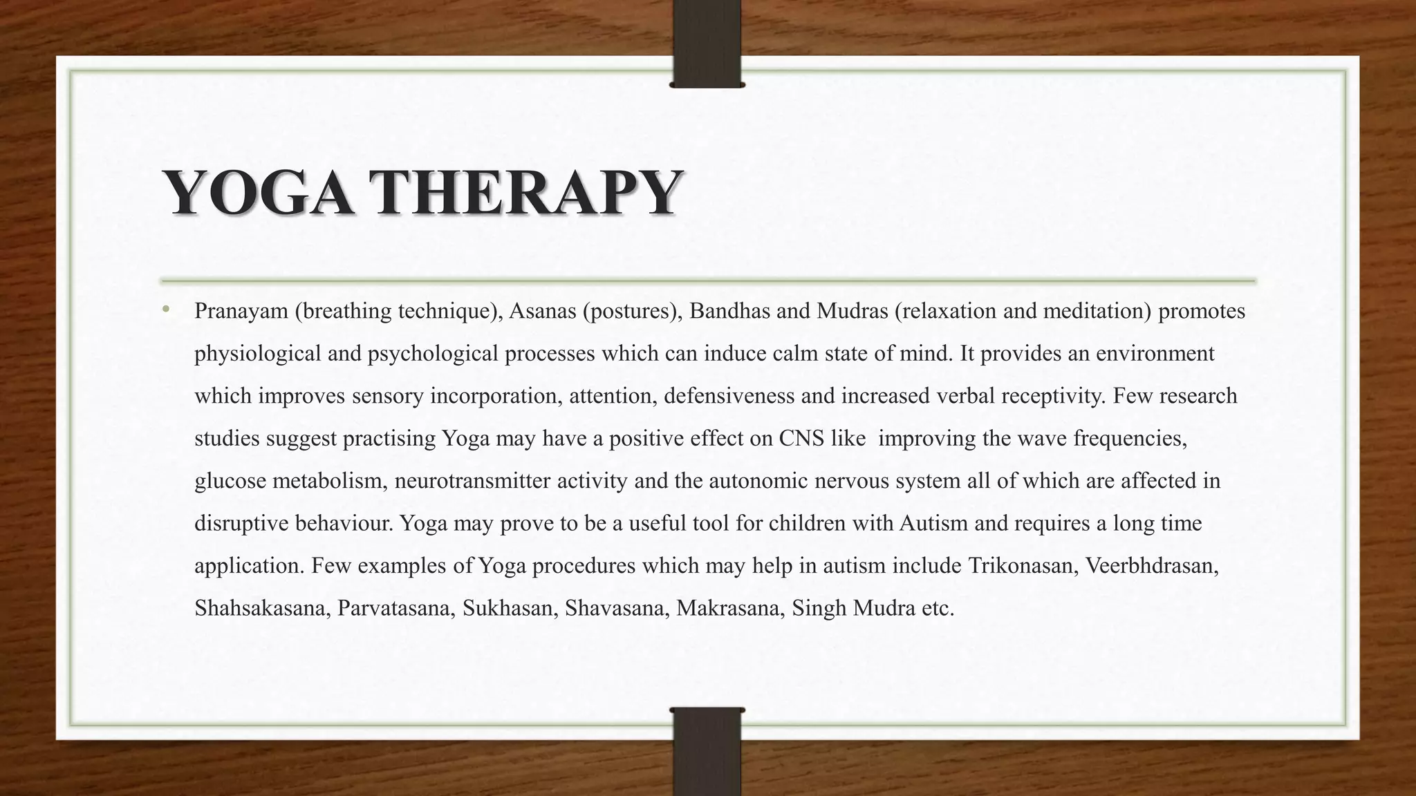 YOGA THERAPY
• Pranayam (breathing technique), Asanas (postures), Bandhas and Mudras (relaxation and meditation) promotes
physiological and psychological processes which can induce calm state of mind. It provides an environment
which improves sensory incorporation, attention, defensiveness and increased verbal receptivity. Few research
studies suggest practising Yoga may have a positive effect on CNS like improving the wave frequencies,
glucose metabolism, neurotransmitter activity and the autonomic nervous system all of which are affected in
disruptive behaviour. Yoga may prove to be a useful tool for children with Autism and requires a long time
application. Few examples of Yoga procedures which may help in autism include Trikonasan, Veerbhdrasan,
Shahsakasana, Parvatasana, Sukhasan, Shavasana, Makrasana, Singh Mudra etc.
 