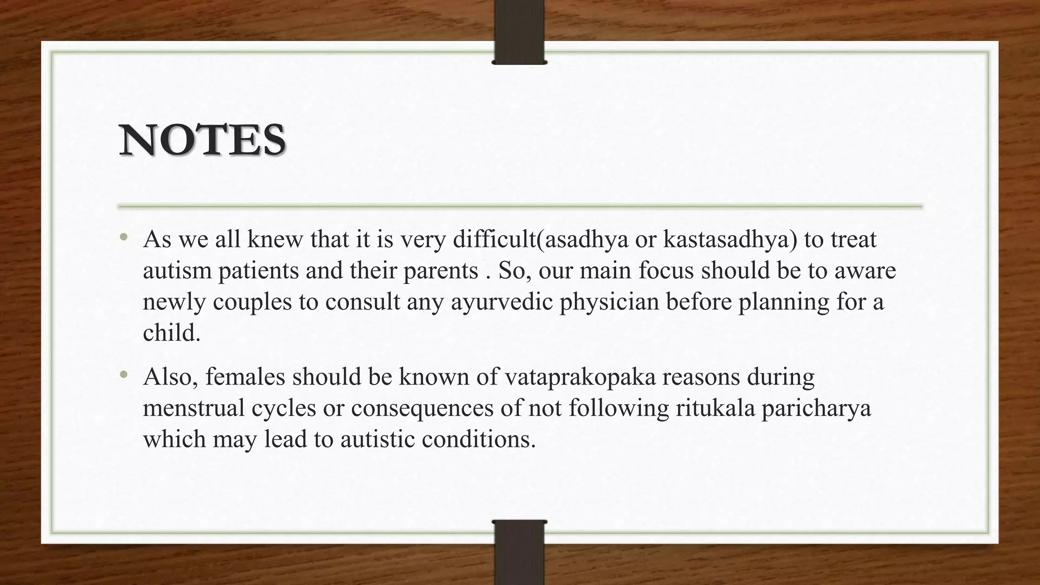 NOTES
• As we all knew that it is very difficult(asadhya or kastasadhya) to treat
autism patients and their parents . So, our main focus should be to aware
newly couples to consult any ayurvedic physician before planning for a
child.
• Also, females should be known of vataprakopaka reasons during
menstrual cycles or consequences of not following ritukala paricharya
which may lead to autistic conditions.
 