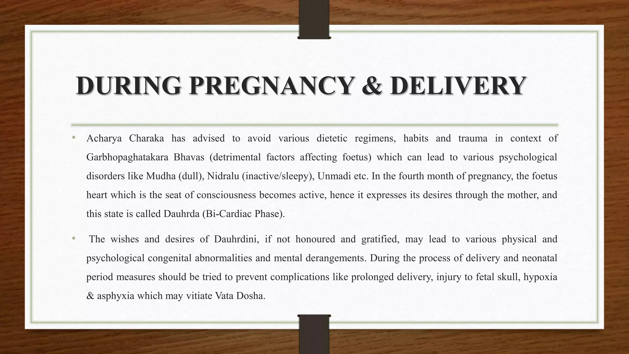 DURING PREGNANCY & DELIVERY
• Acharya Charaka has advised to avoid various dietetic regimens, habits and trauma in context of
Garbhopaghatakara Bhavas (detrimental factors affecting foetus) which can lead to various psychological
disorders like Mudha (dull), Nidralu (inactive/sleepy), Unmadi etc. In the fourth month of pregnancy, the foetus
heart which is the seat of consciousness becomes active, hence it expresses its desires through the mother, and
this state is called Dauhrda (Bi-Cardiac Phase).
• The wishes and desires of Dauhrdini, if not honoured and gratified, may lead to various physical and
psychological congenital abnormalities and mental derangements. During the process of delivery and neonatal
period measures should be tried to prevent complications like prolonged delivery, injury to fetal skull, hypoxia
& asphyxia which may vitiate Vata Dosha.
 