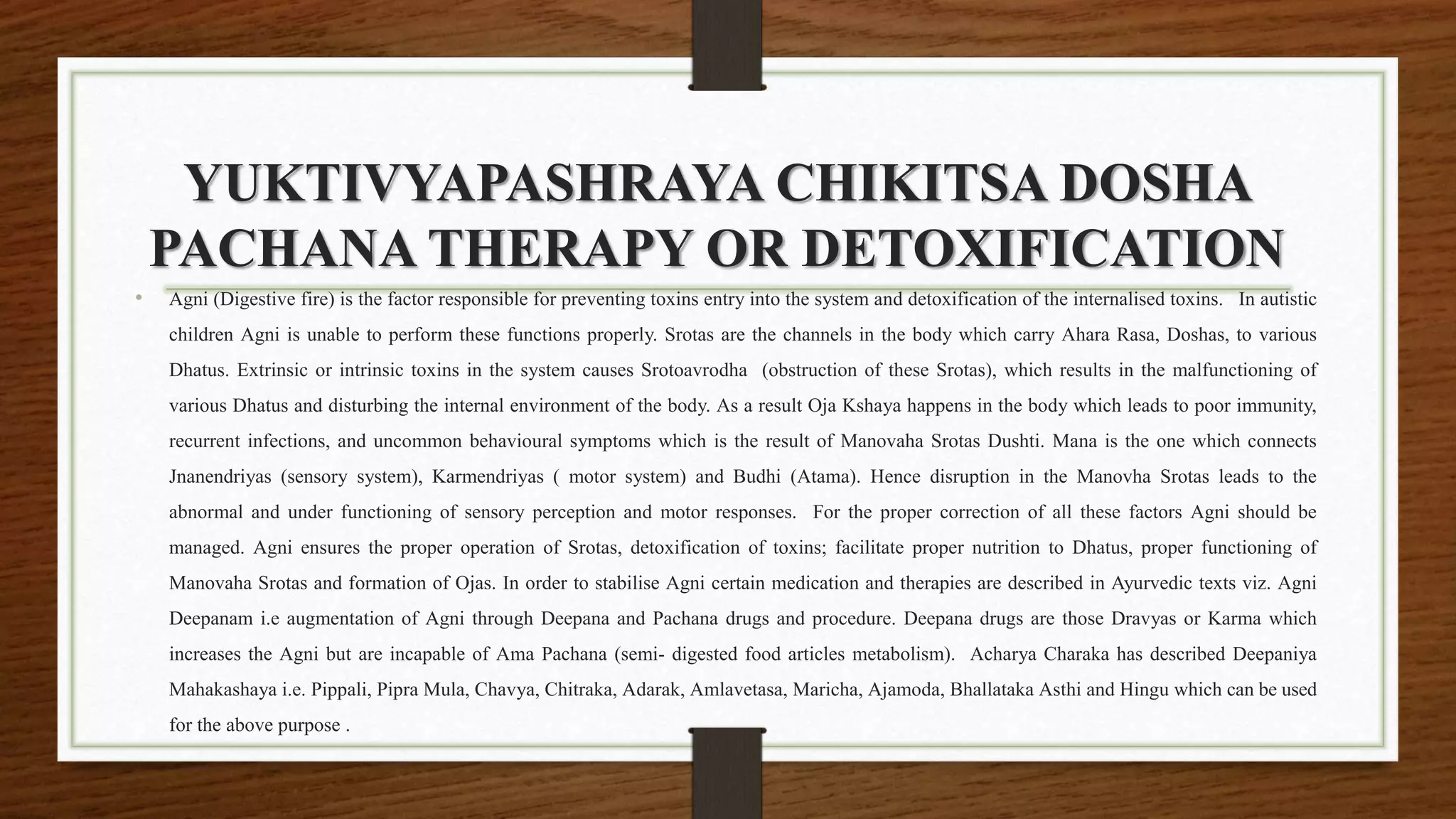 YUKTIVYAPASHRAYA CHIKITSA DOSHA
PACHANA THERAPY OR DETOXIFICATION
• Agni (Digestive fire) is the factor responsible for preventing toxins entry into the system and detoxification of the internalised toxins. In autistic
children Agni is unable to perform these functions properly. Srotas are the channels in the body which carry Ahara Rasa, Doshas, to various
Dhatus. Extrinsic or intrinsic toxins in the system causes Srotoavrodha (obstruction of these Srotas), which results in the malfunctioning of
various Dhatus and disturbing the internal environment of the body. As a result Oja Kshaya happens in the body which leads to poor immunity,
recurrent infections, and uncommon behavioural symptoms which is the result of Manovaha Srotas Dushti. Mana is the one which connects
Jnanendriyas (sensory system), Karmendriyas ( motor system) and Budhi (Atama). Hence disruption in the Manovha Srotas leads to the
abnormal and under functioning of sensory perception and motor responses. For the proper correction of all these factors Agni should be
managed. Agni ensures the proper operation of Srotas, detoxification of toxins; facilitate proper nutrition to Dhatus, proper functioning of
Manovaha Srotas and formation of Ojas. In order to stabilise Agni certain medication and therapies are described in Ayurvedic texts viz. Agni
Deepanam i.e augmentation of Agni through Deepana and Pachana drugs and procedure. Deepana drugs are those Dravyas or Karma which
increases the Agni but are incapable of Ama Pachana (semi- digested food articles metabolism). Acharya Charaka has described Deepaniya
Mahakashaya i.e. Pippali, Pipra Mula, Chavya, Chitraka, Adarak, Amlavetasa, Maricha, Ajamoda, Bhallataka Asthi and Hingu which can be used
for the above purpose .
 