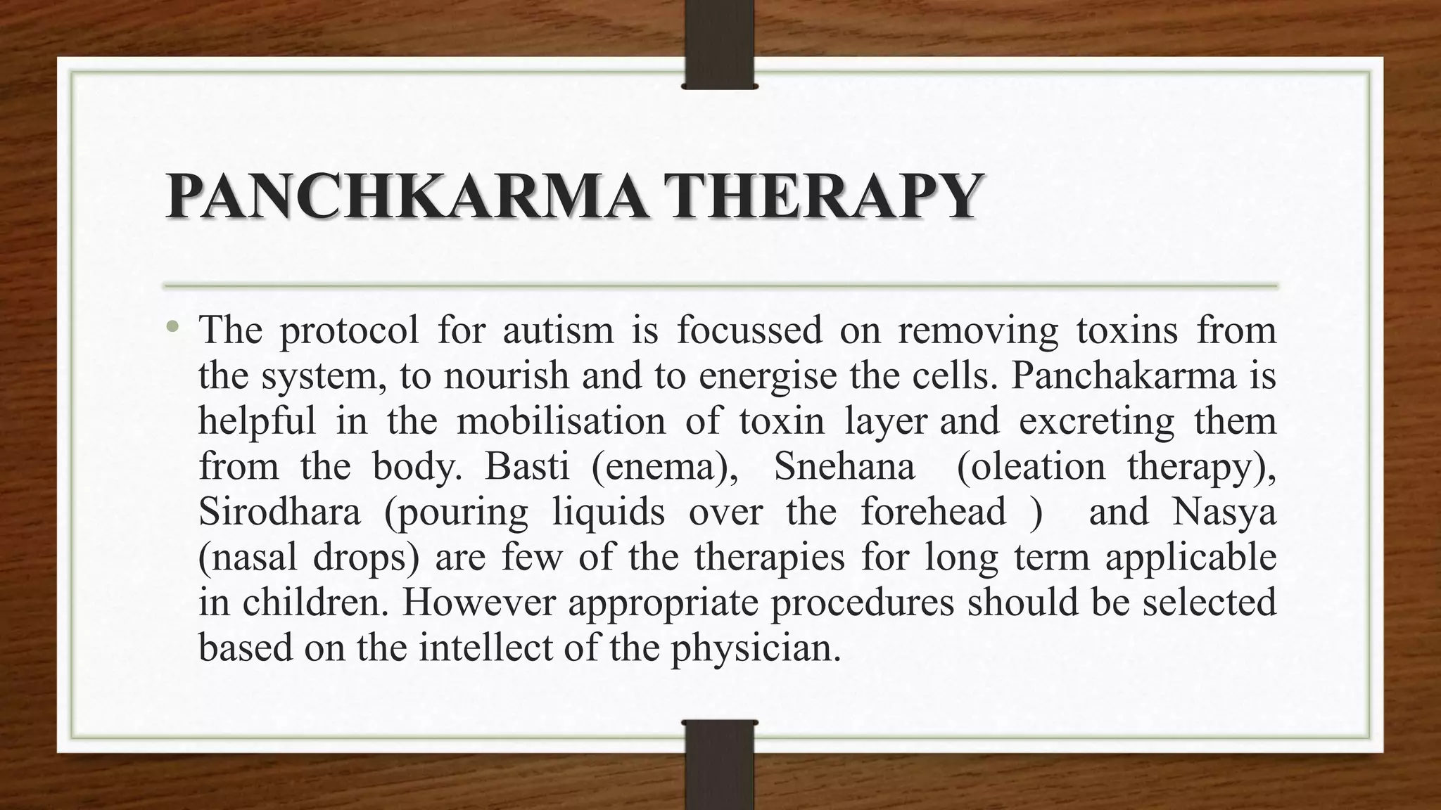 PANCHKARMA THERAPY
• The protocol for autism is focussed on removing toxins from
the system, to nourish and to energise the cells. Panchakarma is
helpful in the mobilisation of toxin layer and excreting them
from the body. Basti (enema), Snehana (oleation therapy),
Sirodhara (pouring liquids over the forehead ) and Nasya
(nasal drops) are few of the therapies for long term applicable
in children. However appropriate procedures should be selected
based on the intellect of the physician.
 
