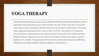 YOGA THERAPY
• Pranayam (breathing technique), Asanas (postures), Bandhas and Mudras (relaxation and meditation) promotes
physiological and psychological processes which can induce calm state of mind. It provides an environment
which improves sensory incorporation, attention, defensiveness and increased verbal receptivity. Few research
studies suggest practising Yoga may have a positive effect on CNS like improving the wave frequencies,
glucose metabolism, neurotransmitter activity and the autonomic nervous system all of which are affected in
disruptive behaviour. Yoga may prove to be a useful tool for children with Autism and requires a long time
application. Few examples of Yoga procedures which may help in autism include Trikonasan, Veerbhdrasan,
Shahsakasana, Parvatasana, Sukhasan, Shavasana, Makrasana, Singh Mudra etc.
 