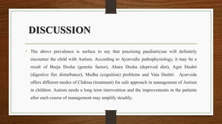 DISCUSSION
• The above prevalence is surface to say that practising paediatrician will definitely
encounter the child with Autism. According to Ayurvedic pathophysiology, it may be a
result of Beeja Dosha (genetic factor), Ahara Dosha (deprived diet), Agni Dushti
(digestive fire disturbance), Medha (cognition) problems and Vata Dushti. Ayurveda
offers different modes of Chiktsa (treatment) for safe approach in management of Autism
in children. Autism needs a long term intervention and the improvements in the patients
after each course of management may amplify steadily.
 