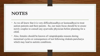 NOTES
• As we all knew that it is very difficult(asadhya or kastasadhya) to treat
autism patients and their parents . So, our main focus should be to aware
newly couples to consult any ayurvedic physician before planning for a
child.
• Also, females should be known of vataprakopaka reasons during
menstrual cycles or consequences of not following ritukala paricharya
which may lead to autistic conditions.
 