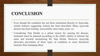 CONCLUSION
• Even though the condition has not been mentioned directly in Ayurveda,
similar features suggesting Autism has been described. Many ayurveda
doctors has been treating successfully since many years. ex:
• Considering Vata Dushti as a prime reason for causing the disease,
treatment must be planned according to the child’s ability to tolerate the
same and towards normalizing the Vata Dosha. However Ayurveda
advocates prevention of these types of condition as more beneficial
measure than managing them.
 