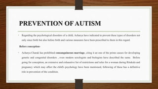 PREVENTION OF AUTISM
• Regarding the psychological disorders of a child, Acharya have indicated to prevent these types of disorders not
only since birth but also before birth and various measures have been prescribed to them in this regard.
Before conception-
• Acharya Charak has prohibited consanguineous marriage, citing it an one of the prime causes for developing
genetic and congenital disorders , even modern sexologists and biologists have described the same. Before
going for conception, an extensive and exhaustive list of restrictions and rules for a woman during Ritukala and
pregnancy which may affect the child's psychology have been mentioned, following of these has a definitive
role in prevention of the condition.
 