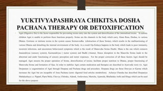 YUKTIVYAPASHRAYA CHIKITSA DOSHA
PACHANA THERAPY OR DETOXIFICATION
• Agni (Digestive fire) is the factor responsible for preventing toxins entry into the system and detoxification of the internalised toxins. In autistic
children Agni is unable to perform these functions properly. Srotas are the channels in the body which carry Ahara Rasa, Doshas, to various
Dhatus. Extrinsic or intrinsic toxins in the system causes Srotoavrodha (obstruction of these Srotas), which results in the malfunctioning of
various Dhatus and disturbing the internal environment of the body. As a result Oja Kshaya happens in the body which leads to poor immunity,
recurrent infections, and uncommon behavioural symptoms which is the result of Manovaha Srotas Dushti. Mana is the one which connects
Jnanendriyas (sensory system), Karmendriyas ( motor system) and Budhi (Atama). Hence disruption in the Manovha Srotas leads to the
abnormal and under functioning of sensory perception and motor responses. For the proper correction of all these factors Agni should be
managed. Agni ensures the proper operation of Srotas, detoxification of toxins; facilitate proper nutrition to Dhatus, proper functioning of
Manovaha Srotas and formation of Ojas. In order to stabilise Agni certain medication and therapies are described in Ayurvedic texts viz. Agni
Deepanam i.e augmentation of Agni through Deepana and Pachana drugs and procedure. Deepana drugs are those Dravyas or Karma which
increases the Agni but are incapable of Ama Pachana (semi- digested food articles metabolism). Acharya Charaka has described Deepaniya
Mahakashaya i.e. Pippali, Pipra Mula, Chavya, Chitraka, Adarak, Amlavetasa, Maricha, Ajamoda, Bhallataka Asthi and Hingu which can be used
for the above purpose .
 