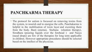 PANCHKARMA THERAPY
• The protocol for autism is focussed on removing toxins from
the system, to nourish and to energise the cells. Panchakarma is
helpful in the mobilisation of toxin layer and excreting them
from the body. Basti (enema), Snehana (oleation therapy),
Sirodhara (pouring liquids over the forehead ) and Nasya
(nasal drops) are few of the therapies for long term applicable
in children. However appropriate procedures should be selected
based on the intellect of the physician.
 
