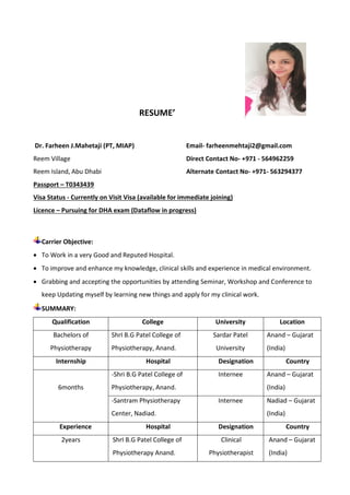 RESUME’
Dr. Farheen J.Mahetaji (PT, MIAP) Email- farheenmehtaji2@gmail.com
Reem Village Direct Contact No- +971 - 564962259
Reem Island, Abu Dhabi Alternate Contact No- +971- 563294377
Passport – T0343439
Visa Status - Currently on Visit Visa (available for immediate joining)
Licence – Pursuing for DHA exam (Dataflow in progress)
Carrier Objective:
 To Work in a very Good and Reputed Hospital.
 To improve and enhance my knowledge, clinical skills and experience in medical environment.
 Grabbing and accepting the opportunities by attending Seminar, Workshop and Conference to
keep Updating myself by learning new things and apply for my clinical work.
SUMMARY:
Qualification College University Location
Bachelors of
Physiotherapy
ShrI B.G Patel College of
Physiotherapy, Anand.
Sardar Patel
University
Anand – Gujarat
(India)
Internship Hospital Designation Country
6months
-Shri B.G Patel College of
Physiotherapy, Anand.
Internee Anand – Gujarat
(India)
-Santram Physiotherapy
Center, Nadiad.
Internee Nadiad – Gujarat
(India)
Experience Hospital Designation Country
2years ShrI B.G Patel College of
Physiotherapy Anand.
Clinical
Physiotherapist
Anand – Gujarat
(India)
 