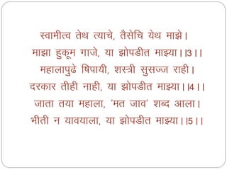 LokehRo rsFk R;kps] rSlsfp ;sFk ek>sA
ek>k gqdwe xkts] ;k >ksiMhr ekÖ;kAA3AA
egkykiq<s f’kik;h] 'kL=h lqlTt jkghA
njdkj rhgh ukgh] ;k >ksiMhr ekÖ;kAA4AA
tkrk r;k egkyk] ^er tko* 'kCn vkykA
Hkhrh u ;ko;kyk] ;k >ksiMhr ekÖ;kAA5AA
 