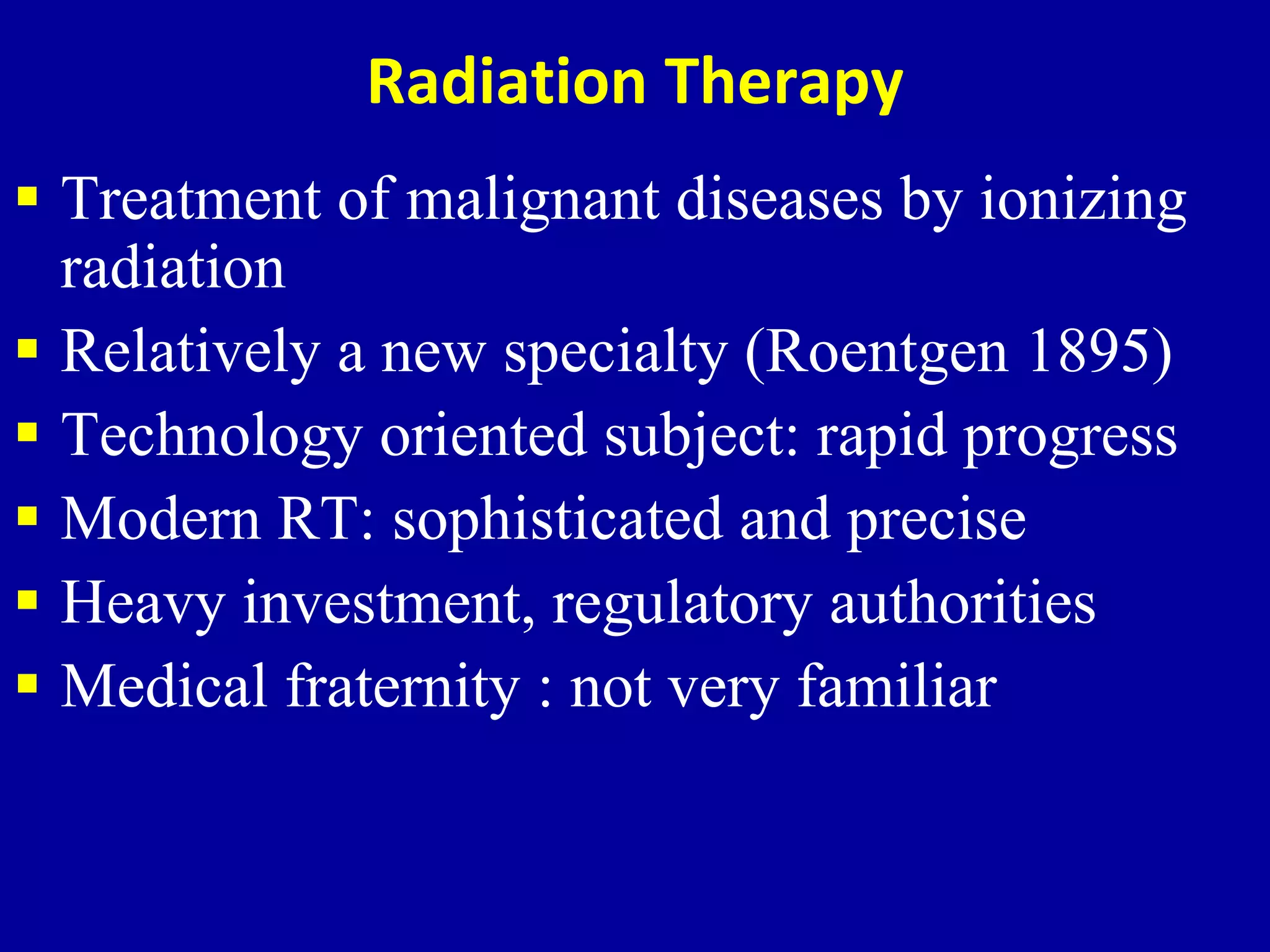 Radiation Therapy
 Treatment of malignant diseases by ionizing
radiation
 Relatively a new specialty (Roentgen 1895)
 Technology oriented subject: rapid progress
 Modern RT: sophisticated and precise
 Heavy investment, regulatory authorities
 Medical fraternity : not very familiar
 