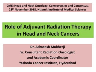 Role of Adjuvant Radiation Therapy
in Head and Neck Cancers
Dr. Ashutosh Mukherji
Sr. Consultant Radiation Oncologist
and Academic Coordinator
Yashoda Cancer Institute, Hyderabad
CME: Head and Neck Oncology: Controversies and Consensus,
28th November 2018, Nizam’s Institute of Medical Sciences
 