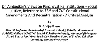 Dr. Ambedkar's Views on Panchayat Raj Institutions - Social
Justice, Reference to 73rd and 74th Constitutional
Amendments And Decentralization - A Critical Analysis
By
Dr. S. Vijay Kumar
Head & Professor (Associate) of Economics (Retd.), Kakatiya Government
(UG&PG) College (NAAC “A” Grade), Kakatiya University, Warangal (Telangana
State), Bharat Jyoti Awardee & Ex – Member, Board of Studies, Kakatiya
University, Warangal – 506 009.
 