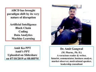 ABCD has brought
paradigm shift by its very
nature of disruption
Artificial Intelligence
Block Chain
Coding
Data Analytics
Machine Learning
Amit Ka PPT
Amit’s PPT
Uplaoded on Slideshare
on 07/10/2019 at 08:00PM
Dr. Amit Gangwal
(M. Pharm., Ph. D.)
A voracious reader & writer,
futurist, commentator, business analyst,
market observer, motivational speaker,
leadership consultant
 