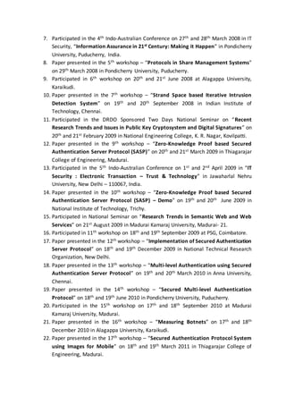 7. Participated in the 4th Indo-Australian Conference on 27th and 28th March 2008 in IT
Security, “Information Assurance in 21st Century: Making it Happen” in Pondicherry
University, Puducherry, India.
8. Paper presented in the 5th workshop – “Protocols in Share Management Systems”
on 29th March 2008 in Pondicherry University, Puducherry.
9. Participated in 6th workshop on 20th and 21st June 2008 at Alagappa University,
Karaikudi.
10. Paper presented in the 7th workshop – “Strand Space based Iterative Intrusion
Detection System” on 19th and 20th September 2008 in Indian Institute of
Technology, Chennai.
11. Participated in the DRDO Sponsored Two Days National Seminar on “Recent
Research Trends and Issues in Public Key Cryptosystem and Digital Signatures” on
20th and 21st February 2009 in National Engineering College, K. R. Nagar, Kovilpatti.
12. Paper presented in the 9th workshop – “Zero-Knowledge Proof based Secured
Authentication Server Protocol (SASP)” on 20th and 21st March 2009 in Thiagarajar
College of Engineering, Madurai.
13. Participated in the 5th Indo-Australian Conference on 1st and 2nd April 2009 in “IT
Security : Electronic Transaction – Trust & Technology” in Jawaharlal Nehru
University, New Delhi – 110067, India.
14. Paper presented in the 10th workshop – “Zero-Knowledge Proof based Secured
Authentication Server Protocol (SASP) – Demo” on 19th and 20th June 2009 in
National Institute of Technology, Trichy.
15. Participated in National Seminar on “Research Trends in Semantic Web and Web
Services” on 21st August 2009 in Madurai Kamaraj University, Madurai- 21.
16. Participated in 11th workshop on 18th and 19th September 2009 at PSG, Coimbatore.
17. Paper presented in the 12th workshop – “Implementation of Secured Authentication
Server Protocol” on 18th and 19th December 2009 in National Technical Research
Organization, New Delhi.
18. Paper presented in the 13th workshop – “Multi-level Authentication using Secured
Authentication Server Protocol” on 19th and 20th March 2010 in Anna University,
Chennai.
19. Paper presented in the 14th workshop – “Secured Multi-level Authentication
Protocol” on 18th and 19th June 2010 in Pondicherry University, Puducherry.
20. Participated in the 15th workshop on 17th and 18th September 2010 at Madurai
Kamaraj University, Madurai.
21. Paper presented in the 16th workshop – “Measuring Botnets” on 17th and 18th
December 2010 in Alagappa University, Karaikudi.
22. Paper presented in the 17th workshop – “Secured Authentication Protocol System
using Images for Mobile” on 18th and 19th March 2011 in Thiagarajar College of
Engineering, Madurai.
 