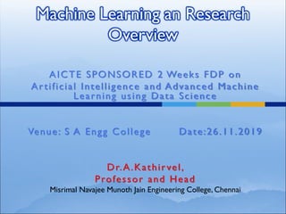 Machine Learning an Research
Overview
AICTE SPONSORED 2 Weeks FDP on
Artificial Intelligence and Advanced Machine
Learning using Data Science
Venue: S A Engg College Date:26.11.2019
Dr.A.Kathirvel,
Professor and Head
Misrimal Navajee Munoth Jain Engineering College, Chennai
 