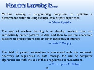 Machine Learning is…
Machine learning is programming computers to optimize a
performance criterion using example data or past experience.
-- Ethem Alpaydin
The goal of machine learning is to develop methods that can
automatically detect patterns in data, and then to use the uncovered
patterns to predict future data or other outcomes of interest.
-- Kevin P. Murphy
The field of pattern recognition is concerned with the automatic
discovery of regularities in data through the use of computer
algorithms and with the use of these regularities to take actions.
-- Christopher M. Bishop
10
 