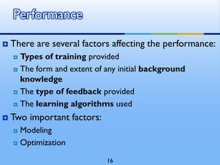  There are several factors affecting the performance:
 Types of training provided
 The form and extent of any initial background
knowledge
 The type of feedback provided
 The learning algorithms used
 Two important factors:
 Modeling
 Optimization
Performance
16
 