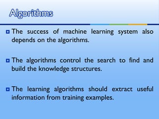  The success of machine learning system also
depends on the algorithms.
 The algorithms control the search to find and
build the knowledge structures.
 The learning algorithms should extract useful
information from training examples.
Algorithms
 