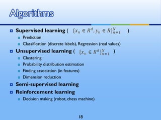  Supervised learning ( )
 Prediction
 Classification (discrete labels), Regression (real values)
 Unsupervised learning ( )
 Clustering
 Probability distribution estimation
 Finding association (in features)
 Dimension reduction
 Semi-supervised learning
 Reinforcement learning
 Decision making (robot, chess machine)
Algorithms
18
 