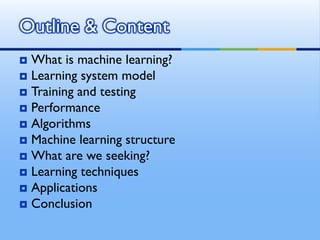  What is machine learning?
 Learning system model
 Training and testing
 Performance
 Algorithms
 Machine learning structure
 What are we seeking?
 Learning techniques
 Applications
 Conclusion
Outline & Content
 