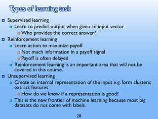 Types of learning task
 Supervised learning
 Learn to predict output when given an input vector
 Who provides the correct answer?
 Reinforcement learning
 Learn action to maximize payoff
 Not much information in a payoff signal
 Payoff is often delayed
 Reinforcement learning is an important area that will not be
covered in this course.
 Unsupervised learning
 Create an internal representation of the input e.g. form clusters;
extract features
 How do we know if a representation is good?
 This is the new frontier of machine learning because most big
datasets do not come with labels.
28
 