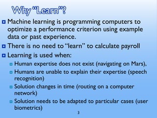 3
Why “Learn”?
 Machine learning is programming computers to
optimize a performance criterion using example
data or past experience.
 There is no need to “learn” to calculate payroll
 Learning is used when:
 Human expertise does not exist (navigating on Mars),
 Humans are unable to explain their expertise (speech
recognition)
 Solution changes in time (routing on a computer
network)
 Solution needs to be adapted to particular cases (user
biometrics)
 