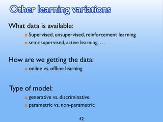 Other learning variations
What data is available:
 Supervised, unsupervised, reinforcement learning
 semi-supervised, active learning, …
How are we getting the data:
 online vs. offline learning
Type of model:
 generative vs. discriminative
 parametric vs. non-parametric
42
 