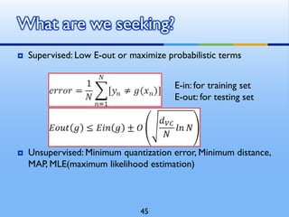  Supervised: Low E-out or maximize probabilistic terms
 Unsupervised: Minimum quantization error, Minimum distance,
MAP, MLE(maximum likelihood estimation)
What are we seeking?
E-in: for training set
E-out: for testing set
45
 
